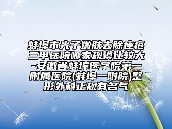 蚌埠市光子嫩肤去除痤疮三甲医院哪家规模比较大-安徽省蚌埠医学院第一附属医院(蚌埠一附院)整形外科正规有名气