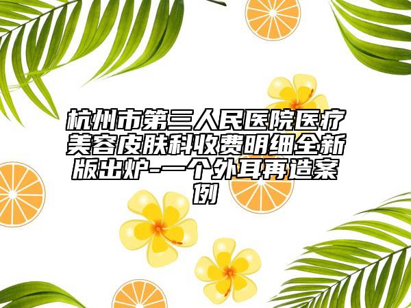 杭州市第三人民医院医疗美容皮肤科收费明细全新版出炉-一个外耳再造案例