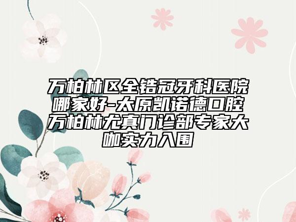 万柏林区全锆冠牙科医院哪家好-太原凯诺德口腔万柏林尤真门诊部专家大咖实力入围
