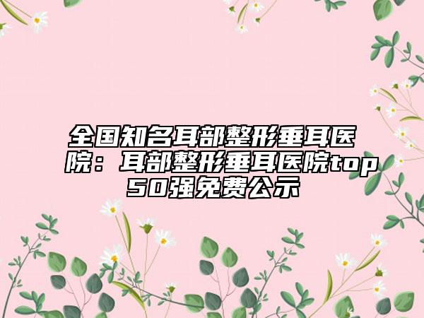 全国知名耳部整形垂耳医院：耳部整形垂耳医院top50强免费公示
