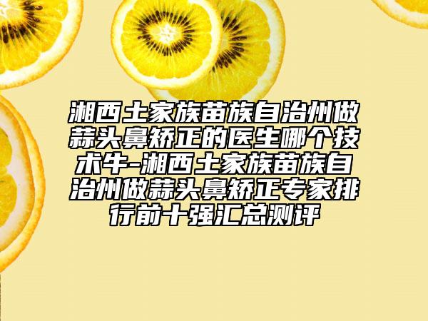 湘西土家族苗族自治州做蒜头鼻矫正的医生哪个技术牛-湘西土家族苗族自治州做蒜头鼻矫正专家排行前十强汇总测评