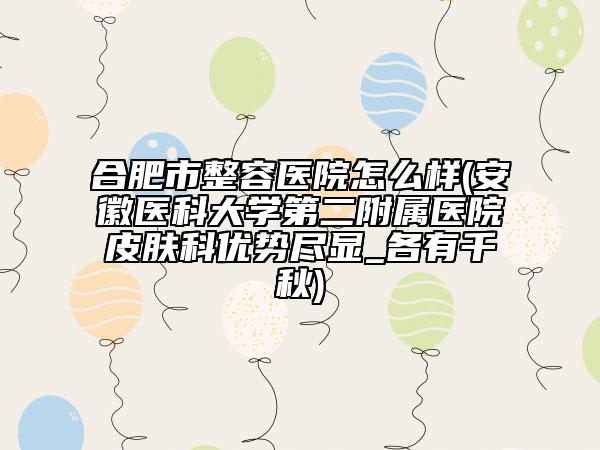 合肥市整容医院怎么样(安徽医科大学第二附属医院皮肤科优势尽显_各有千秋)