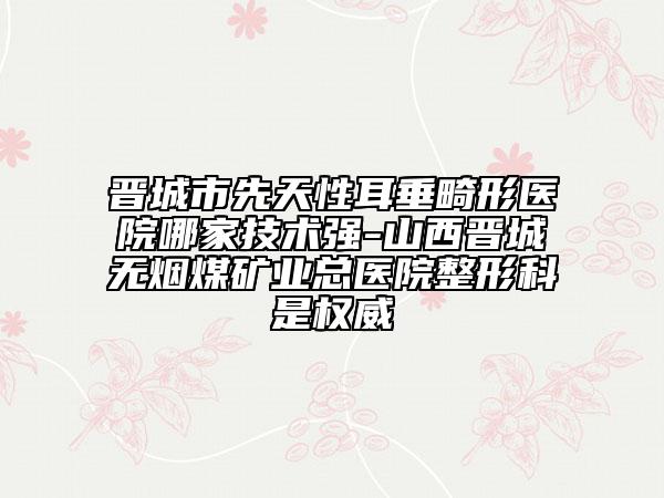 晋城市先天性耳垂畸形医院哪家技术强-山西晋城无烟煤矿业总医院整形科是权威