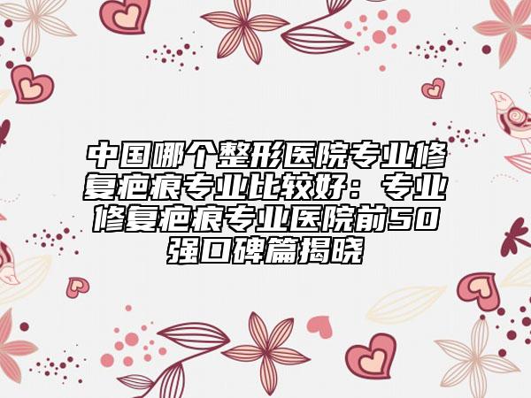 中国哪个整形医院专业修复疤痕专业比较好：专业修复疤痕专业医院前50强口碑篇揭晓