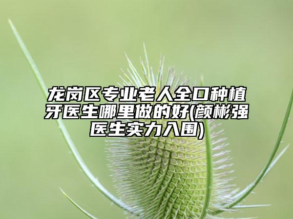 龙岗区专业老人全口种植牙医生哪里做的好(颜彬强医生实力入围)
