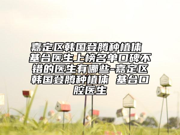 嘉定区韩国登腾种植体 基台医生上榜名单口碑不错的医生有哪些-嘉定区韩国登腾种植体 基台口腔医生
