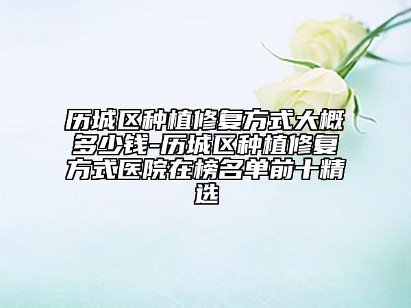 历城区种植修复方式大概多少钱-历城区种植修复方式医院在榜名单前十精选