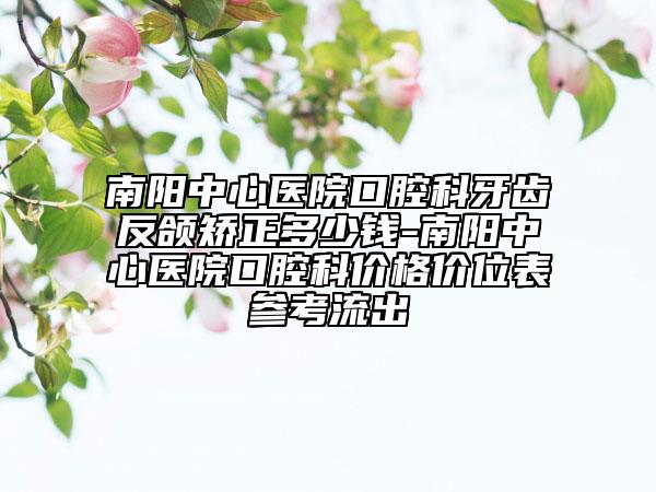 南阳中心医院口腔科牙齿反颌矫正多少钱-南阳中心医院口腔科价格价位表参考流出
