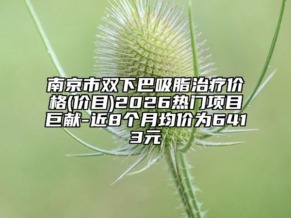 南京市双下巴吸脂治疗价格(价目)2026热门项目巨献-近8个月均价为6413元