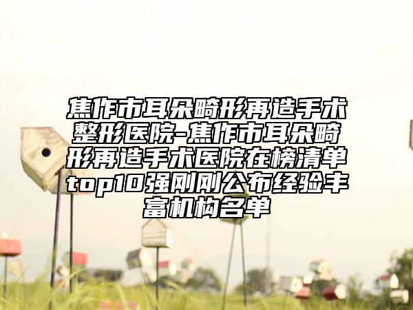 焦作市耳朵畸形再造手术整形医院-焦作市耳朵畸形再造手术医院在榜清单top10强刚刚公布经验丰富机构名单