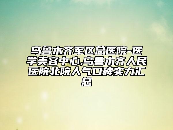 乌鲁木齐军区总医院-医学美容中心,乌鲁木齐人民医院北院人气口碑实力汇总