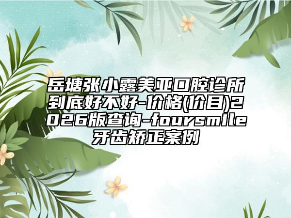 岳塘张小露美亚口腔诊所到底好不好-价格(价目)2026版查询-foursmile牙齿矫正案例