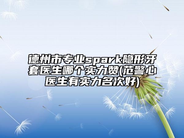 德州市专业spark隐形牙套医生哪个实力赞(范警心医生有实力名次好)