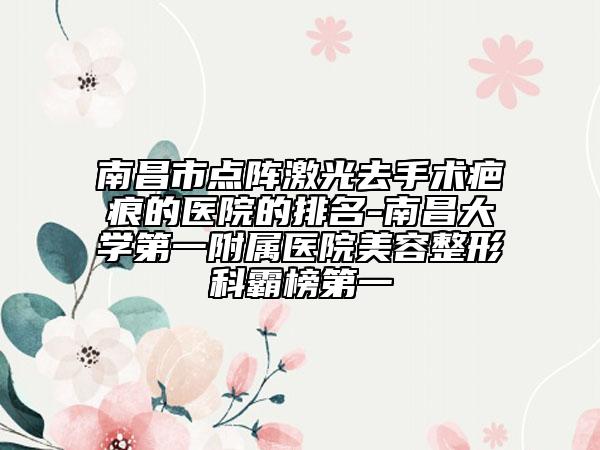 南昌市点阵激光去手术疤痕的医院的排名-南昌大学第一附属医院美容整形科霸榜第一