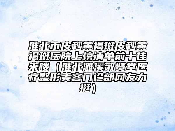 淮北市皮秒黄褐斑皮秒黄褐斑医院上榜清单前十佳来喽（淮北濉溪敬贤堂医疗整形美容门诊部网友力挺）