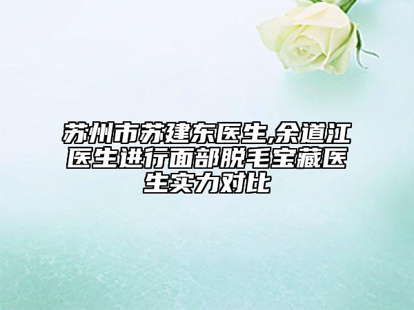 苏州市苏建东医生,余道江医生进行面部脱毛宝藏医生实力对比