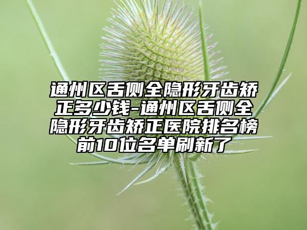 通州区舌侧全隐形牙齿矫正多少钱-通州区舌侧全隐形牙齿矫正医院排名榜前10位名单刷新了