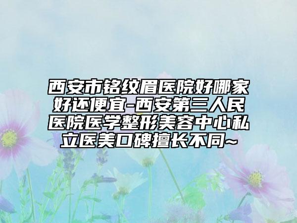 西安市铭纹眉医院好哪家好还便宜-西安第三人民医院医学整形美容中心私立医美口碑擅长不同~