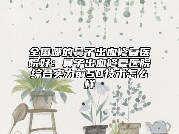 全国哪的鼻子出血修复医院好：鼻子出血修复医院综合实力前50技术怎么样