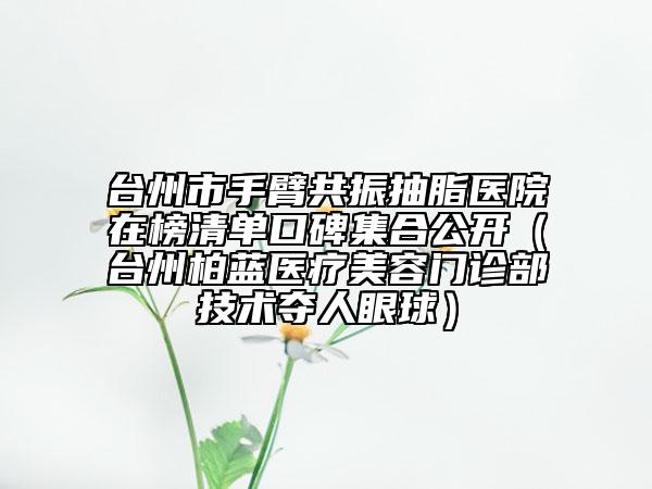 台州市手臂共振抽脂医院在榜清单口碑集合公开（台州柏蓝医疗美容门诊部技术夺人眼球）