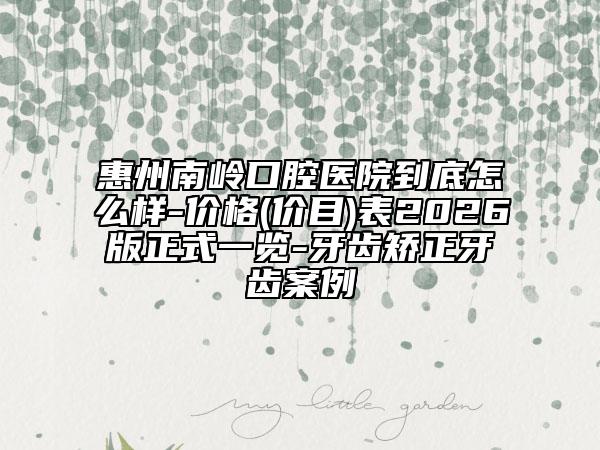 惠州南岭口腔医院到底怎么样-价格(价目)表2026版正式一览-牙齿矫正牙齿案例