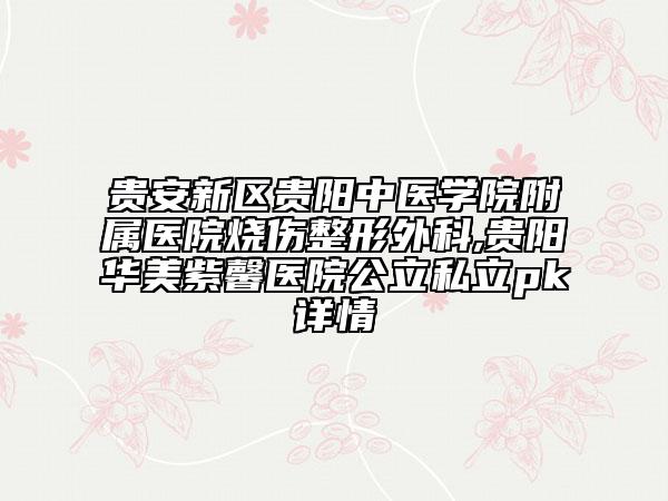 贵安新区贵阳中医学院附属医院烧伤整形外科,贵阳华美紫馨医院公立私立pk详情