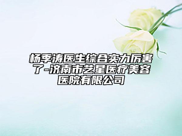 杨季涛医生综合实力厉害了-济南市艺星医疗美容医院有限公司