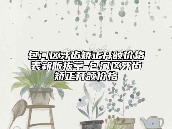 包河区牙齿矫正开颌价格表新版拔草-包河区牙齿矫正开颌价格