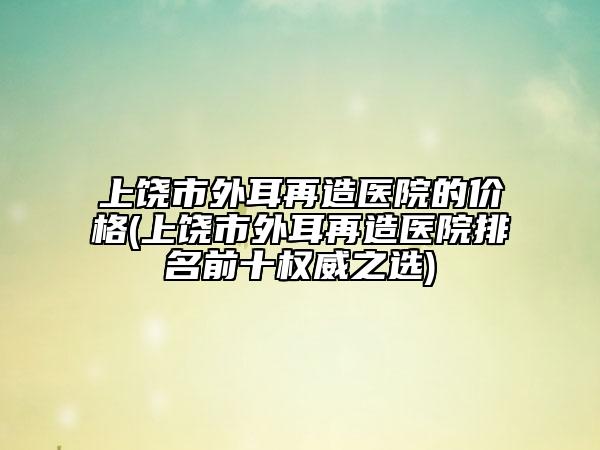 上饶市外耳再造医院的价格(上饶市外耳再造医院排名前十权威之选)