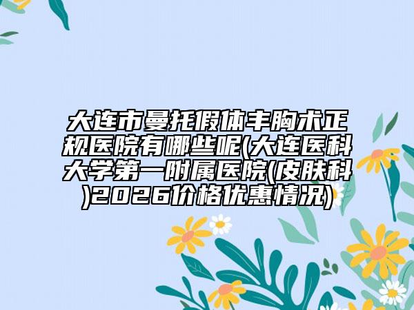 大连市曼托假体丰胸术正规医院有哪些呢(大连医科大学第一附属医院(皮肤科)2026价格优惠情况)