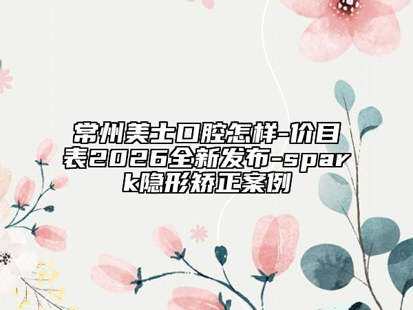 常州美士口腔怎样-价目表2026全新发布-spark隐形矫正案例