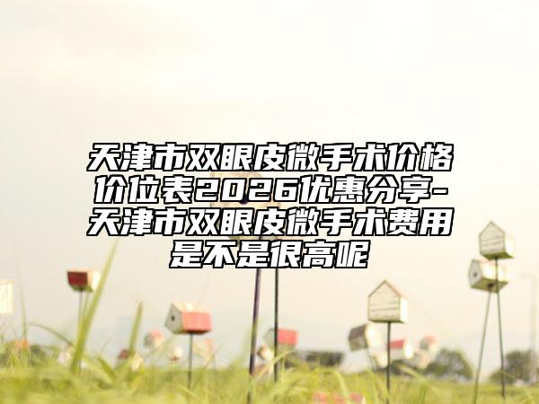 天津市双眼皮微手术价格价位表2026优惠分享-天津市双眼皮微手术费用是不是很高呢