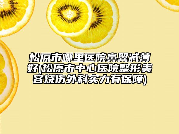 松原市哪里医院鼻翼减薄好(松原市中心医院整形美容烧伤外科实力有保障)