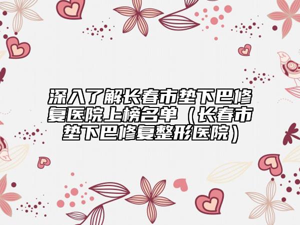 深入了解长春市垫下巴修复医院上榜名单（长春市垫下巴修复整形医院）