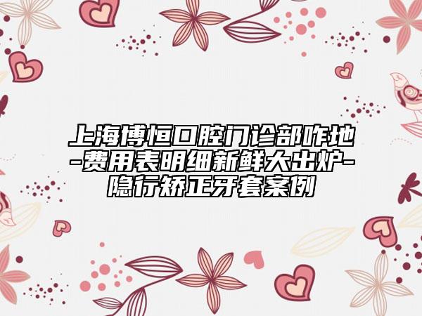 上海博恒口腔门诊部咋地-费用表明细新鲜大出炉-隐行矫正牙套案例