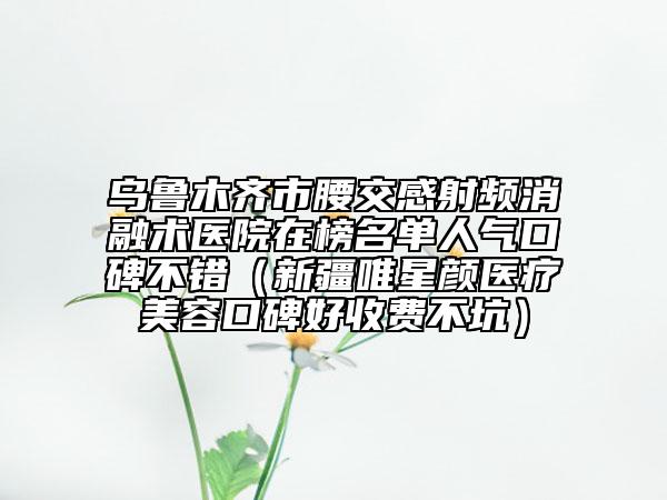 乌鲁木齐市腰交感射频消融术医院在榜名单人气口碑不错（新疆唯星颜医疗美容口碑好收费不坑）