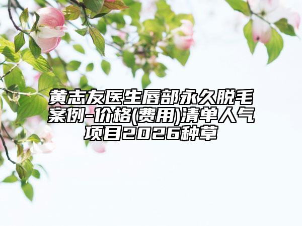 黄志友医生唇部永久脱毛案例-价格(费用)清单人气项目2026种草