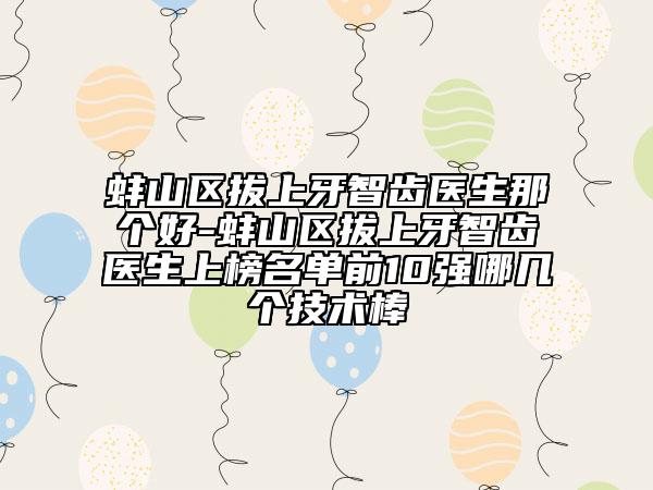 蚌山区拔上牙智齿医生那个好-蚌山区拔上牙智齿医生上榜名单前10强哪几个技术棒