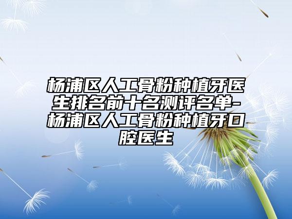杨浦区人工骨粉种植牙医生排名前十名测评名单-杨浦区人工骨粉种植牙口腔医生