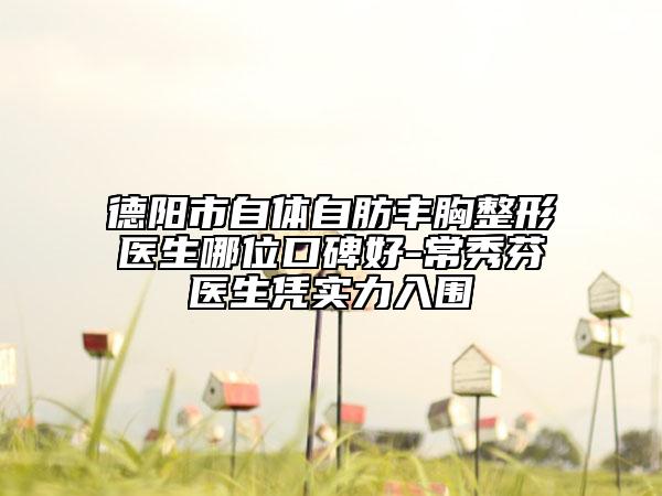 德阳市自体自肪丰胸整形医生哪位口碑好-常秀芬医生凭实力入围