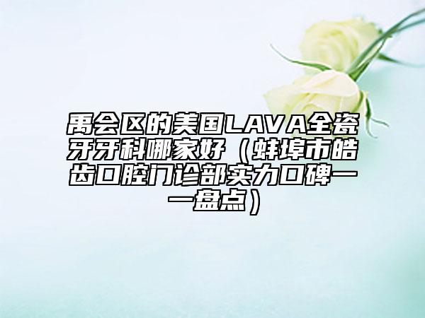 禹会区的美国LAVA全瓷牙牙科哪家好（蚌埠市皓齿口腔门诊部实力口碑一一盘点）