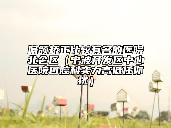 偏颌矫正比较有名的医院北仑区（宁波开发区中心医院口腔科实力高低任你挑）