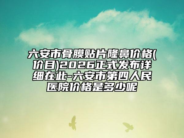 六安市骨膜贴片隆鼻价格(价目)2026正式发布详细在此-六安市第四人民医院价格是多少呢