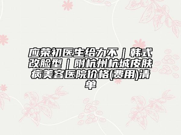 应荣初医生给力不｜韩式改脸型｜附杭州杭城皮肤病美容医院价格(费用)清单