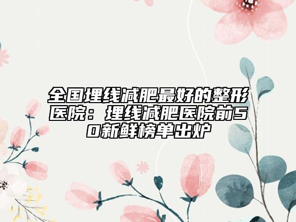 全国埋线减肥最好的整形医院：埋线减肥医院前50新鲜榜单出炉