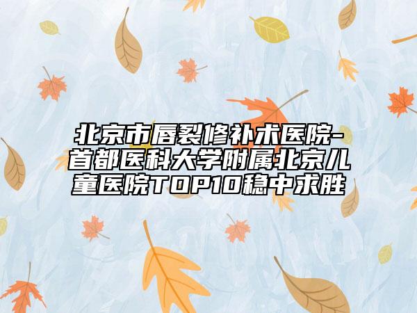 北京市唇裂修补术医院-首都医科大学附属北京儿童医院TOP10稳中求胜