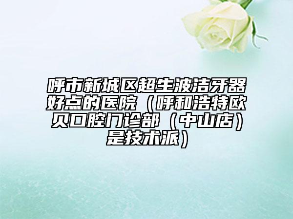 呼市新城区超生波洁牙器好点的医院（呼和浩特欧贝口腔门诊部（中山店）是技术派）