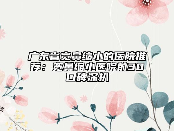 广东省宽鼻缩小的医院推荐：宽鼻缩小医院前30口碑深扒