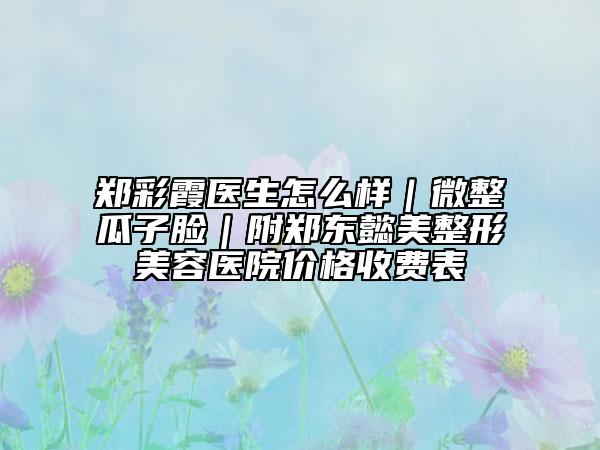 郑彩霞医生怎么样｜微整瓜子脸｜附郑东懿美整形美容医院价格收费表