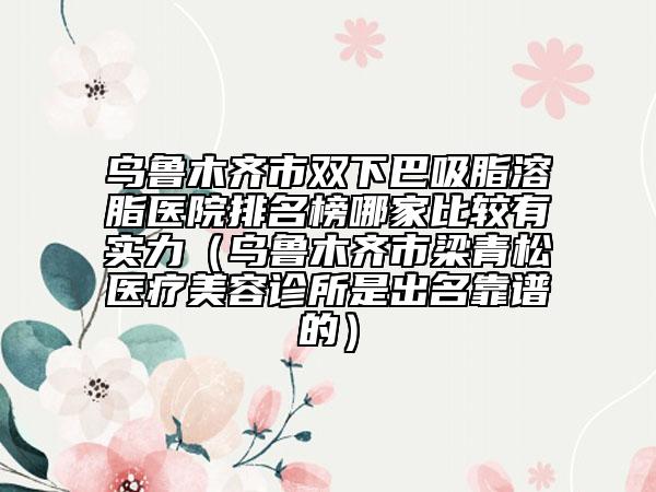 乌鲁木齐市双下巴吸脂溶脂医院排名榜哪家比较有实力（乌鲁木齐市梁青松医疗美容诊所是出名靠谱的）